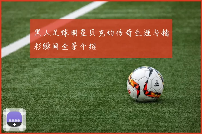 黑人足球明星贝克的传奇生涯与精彩瞬间全景介绍