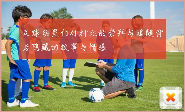 足球明星们对科比的崇拜与追随背后隐藏的故事与情感