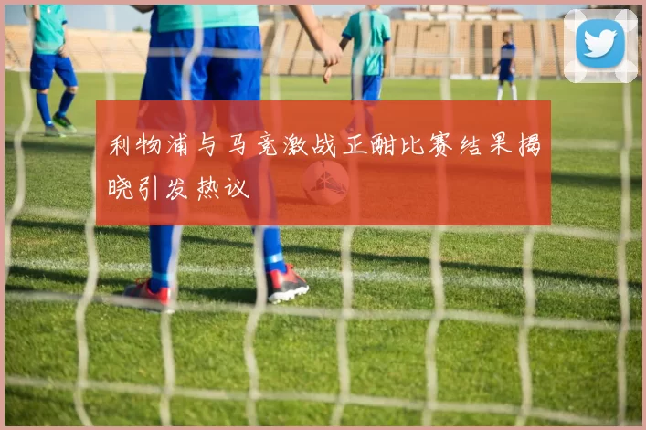 利物浦与马竞激战正酣比赛结果揭晓引发热议
