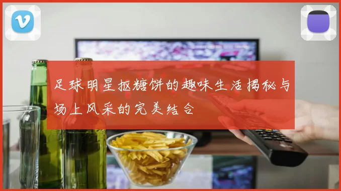 足球明星抠糖饼的趣味生活揭秘与场上风采的完美结合