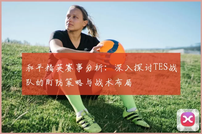 和平精英赛事分析：深入探讨TES战队的盯防策略与战术布局