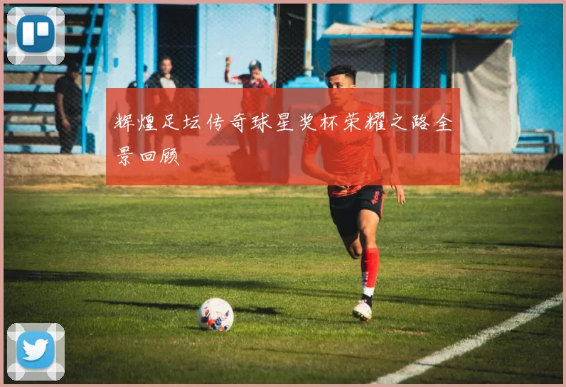 辉煌足坛传奇球星奖杯荣耀之路全景回顾