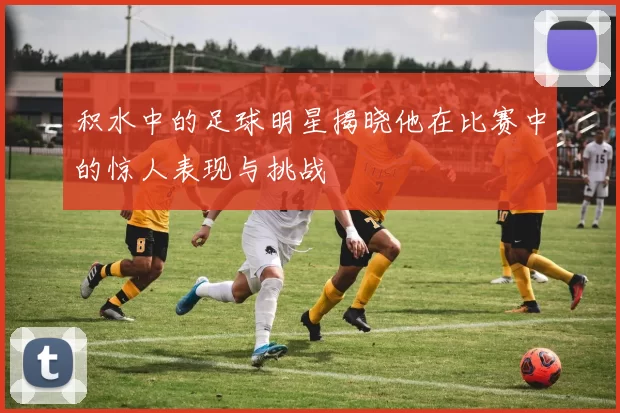 积水中的足球明星揭晓他在比赛中的惊人表现与挑战