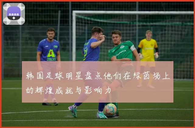 韩国足球明星盘点他们在绿茵场上的辉煌成就与影响力