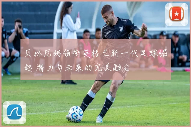贝林厄姆领衔英格兰新一代足球崛起 潜力与未来的完美融合