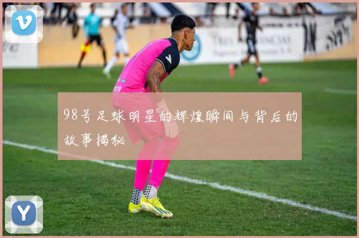 98号足球明星的辉煌瞬间与背后的故事揭秘
