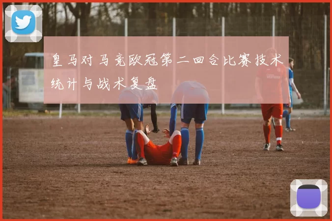 皇马对马竞欧冠第二回合比赛技术统计与战术复盘