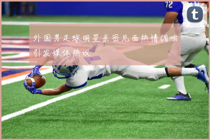 外国男足球明星亲密见面热情拥吻引发媒体热议