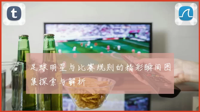 足球明星与比赛规则的精彩瞬间图集探索与解析
