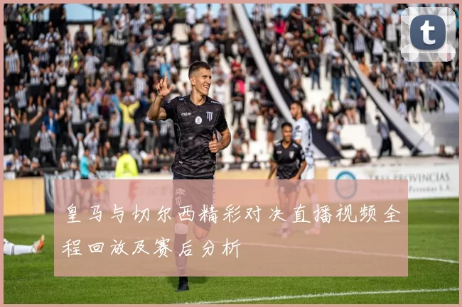 皇马与切尔西精彩对决直播视频全程回放及赛后分析