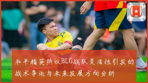 和平精英热议BLG战队灵活性引发的战术争论与未来发展方向分析
