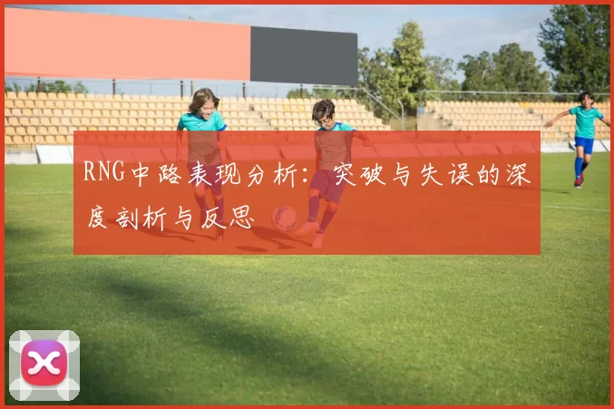 RNG中路表现分析：突破与失误的深度剖析与反思