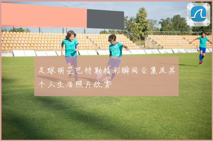 足球明星巴特勒精彩瞬间合集及其个人生活照片欣赏