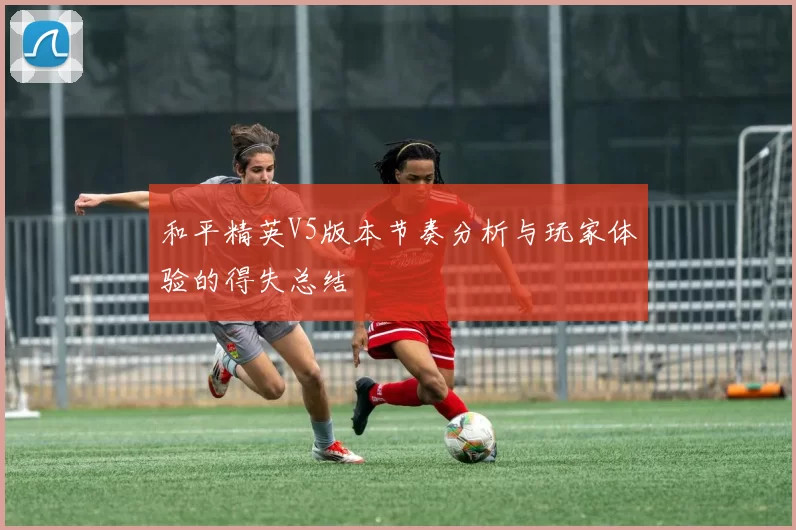 和平精英V5版本节奏分析与玩家体验的得失总结