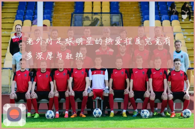 老外对足球明星的热爱程度究竟有多深厚与狂热