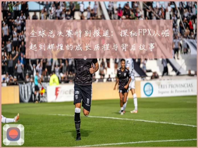 全球总决赛特别报道：探秘FPX从崛起到辉煌的成长历程与背后故事