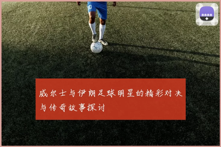 威尔士与伊朗足球明星的精彩对决与传奇故事探讨