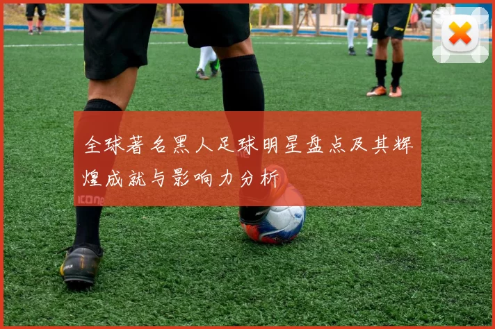 全球著名黑人足球明星盘点及其辉煌成就与影响力分析