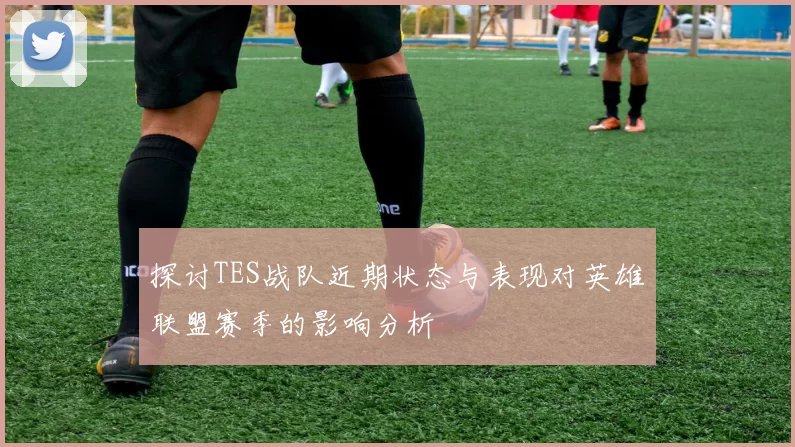 探讨TES战队近期状态与表现对英雄联盟赛季的影响分析