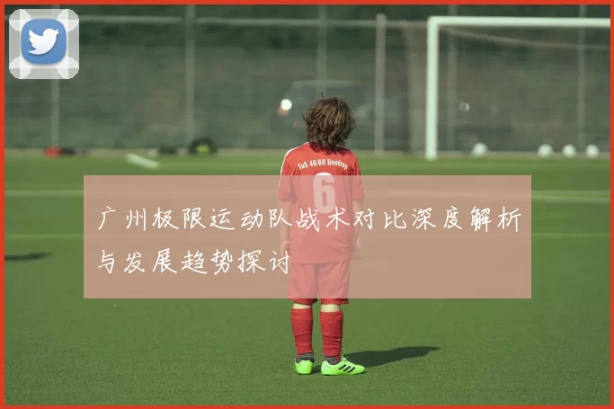 广州极限运动队战术对比深度解析与发展趋势探讨
