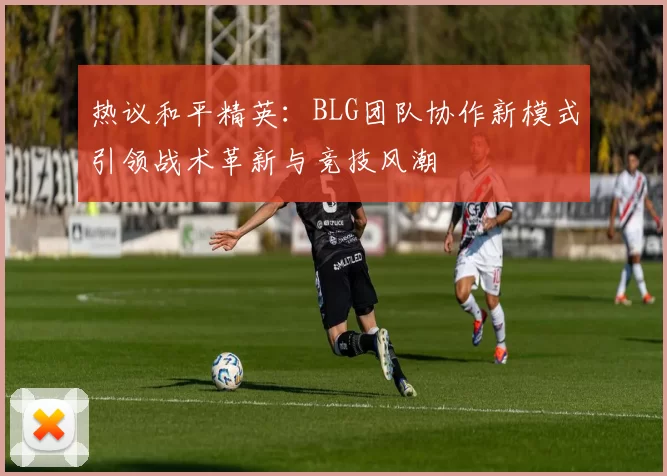 热议和平精英：BLG团队协作新模式引领战术革新与竞技风潮