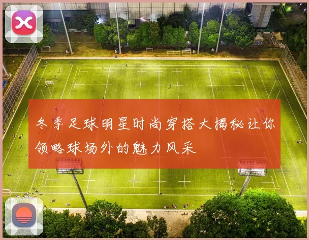 冬季足球明星时尚穿搭大揭秘让你领略球场外的魅力风采