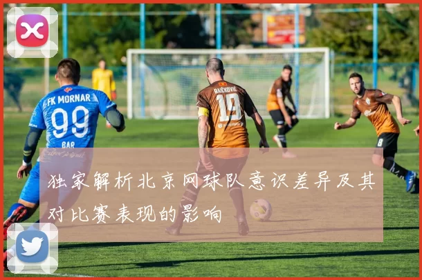 独家解析北京网球队意识差异及其对比赛表现的影响