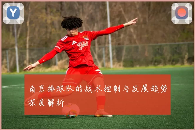 南京排球队的战术控制与发展趋势深度解析
